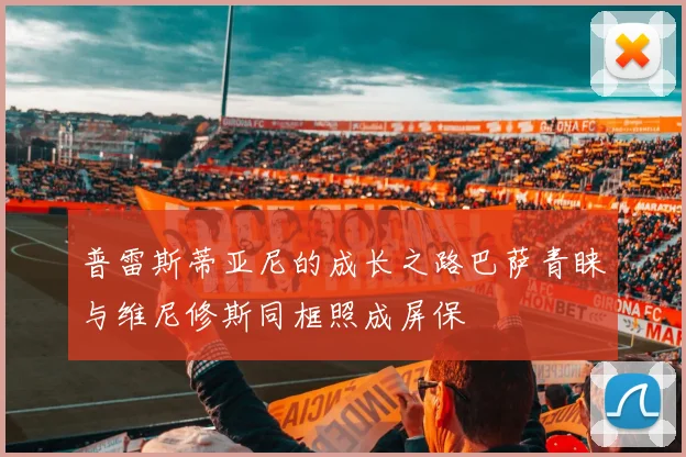 普雷斯蒂亚尼的成长之路巴萨青睐与维尼修斯同框照成屏保