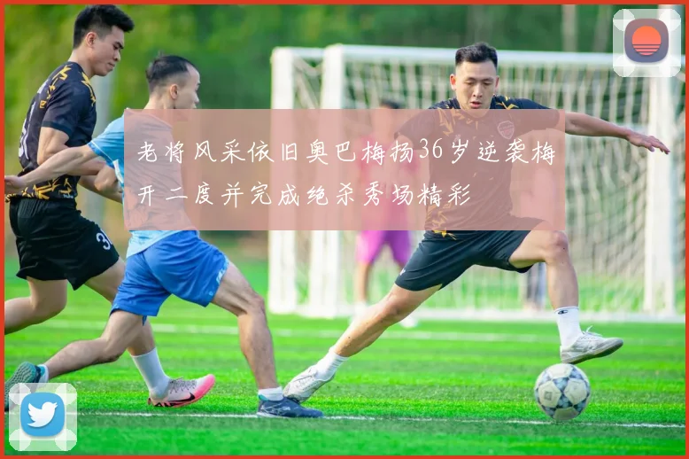 老将风采依旧奥巴梅扬36岁逆袭梅开二度并完成绝杀秀场精彩