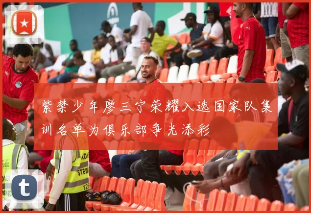 紫禁少年廖三宁荣耀入选国家队集训名单为俱乐部争光添彩