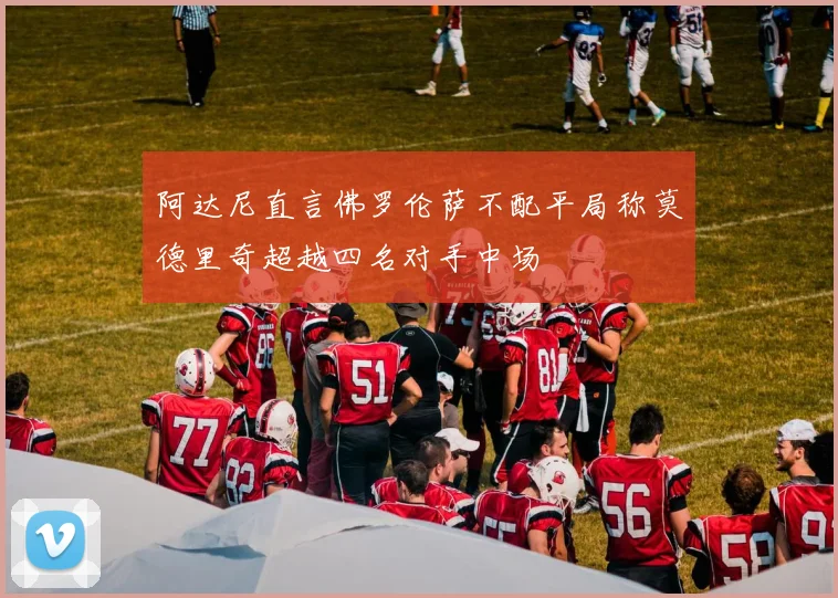 阿达尼直言佛罗伦萨不配平局称莫德里奇超越四名对手中场