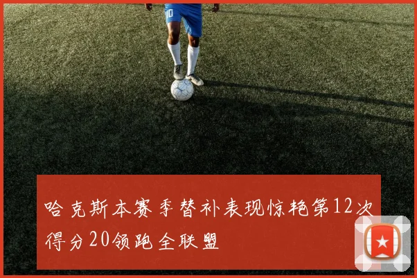 哈克斯本赛季替补表现惊艳第12次得分20领跑全联盟