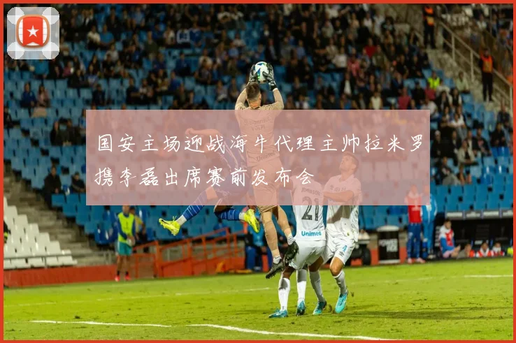 国安主场迎战海牛代理主帅拉米罗携李磊出席赛前发布会