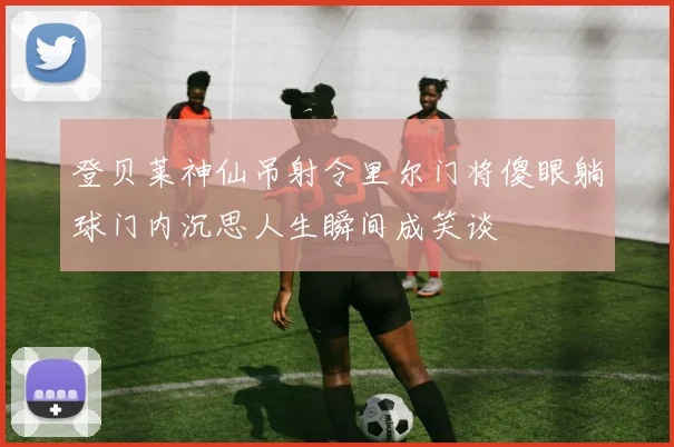 登贝莱神仙吊射令里尔门将傻眼躺球门内沉思人生瞬间成笑谈