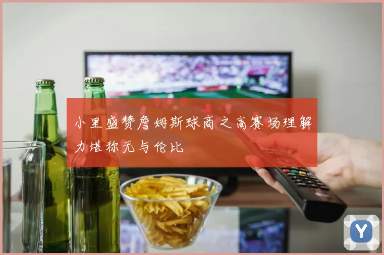 小里盛赞詹姆斯球商之高赛场理解力堪称无与伦比