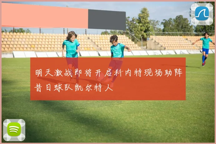 明天激战即将开启科内特现场助阵昔日球队凯尔特人