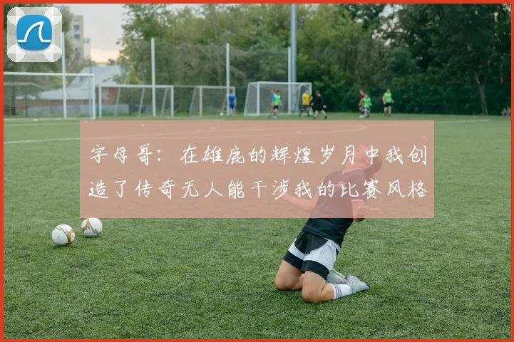 字母哥：在雄鹿的辉煌岁月中我创造了传奇无人能干涉我的比赛风格