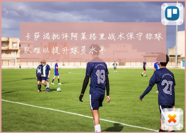卡萨诺批评阿莱格里战术保守称球队难以提升球员水平