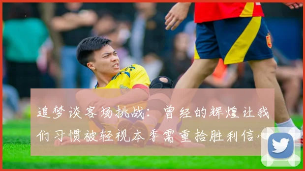 追梦谈客场挑战：曾经的辉煌让我们习惯被轻视本季需重拾胜利信心