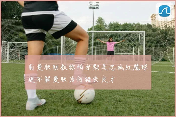 前曼联助教称帕尔默是忠诚红魔球迷不解曼联为何错失良才