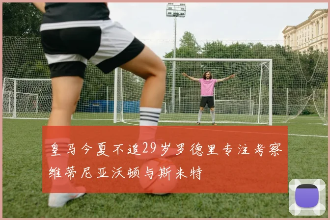 皇马今夏不追29岁罗德里专注考察维蒂尼亚沃顿与斯米特