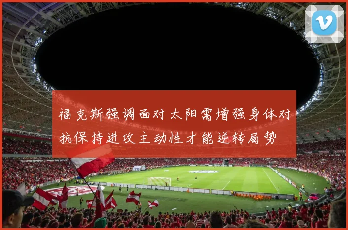 福克斯强调面对太阳需增强身体对抗保持进攻主动性才能逆转局势