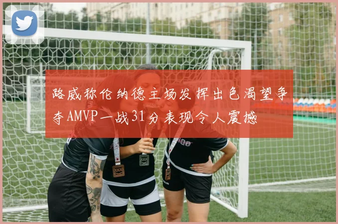 路威称伦纳德主场发挥出色渴望争夺AMVP一战31分表现令人震撼