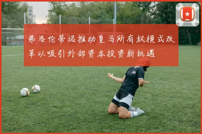 弗洛伦蒂诺推动皇马所有权模式改革以吸引外部资本投资新机遇