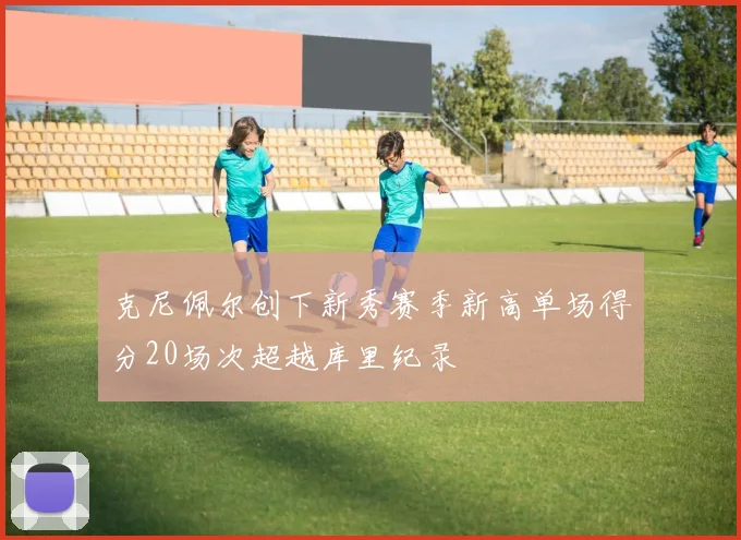 克尼佩尔创下新秀赛季新高单场得分20场次超越库里纪录