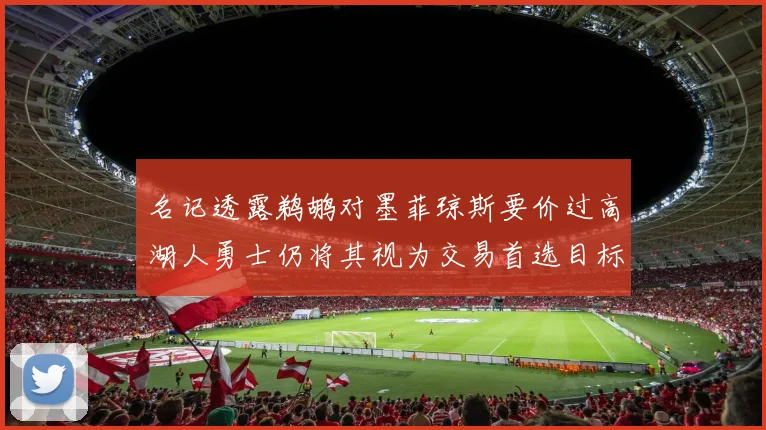 名记透露鹈鹕对墨菲琼斯要价过高湖人勇士仍将其视为交易首选目标