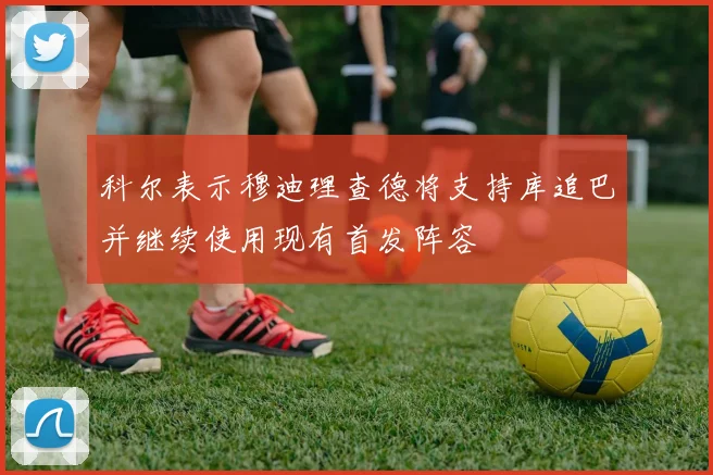 科尔表示穆迪理查德将支持库追巴并继续使用现有首发阵容