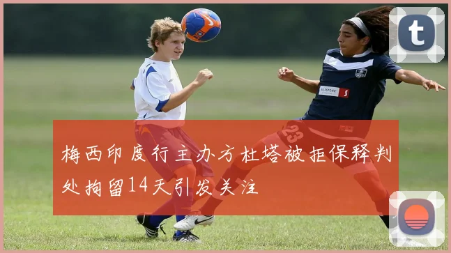 梅西印度行主办方杜塔被拒保释判处拘留14天引发关注
