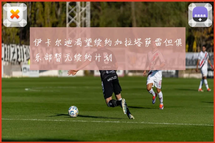 伊卡尔迪渴望续约加拉塔萨雷但俱乐部暂无续约计划