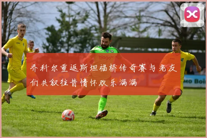 乔科尔重返斯坦福桥传奇赛与老友们共叙往昔情怀欢乐满满