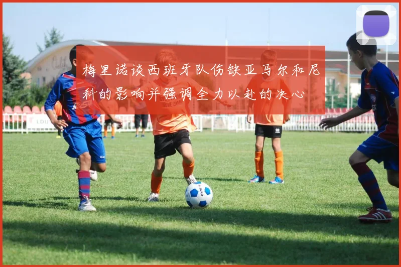 梅里诺谈西班牙队伤缺亚马尔和尼科的影响并强调全力以赴的决心