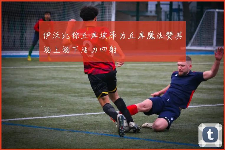 伊沃比称丘库埃泽为丘库魔法赞其场上场下活力四射