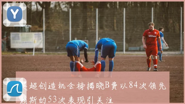 英超创造机会榜揭晓B费以84次领先赖斯的53次表现引关注