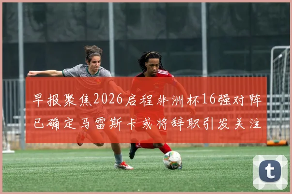 早报聚焦2026启程非洲杯16强对阵已确定马雷斯卡或将辞职引发关注