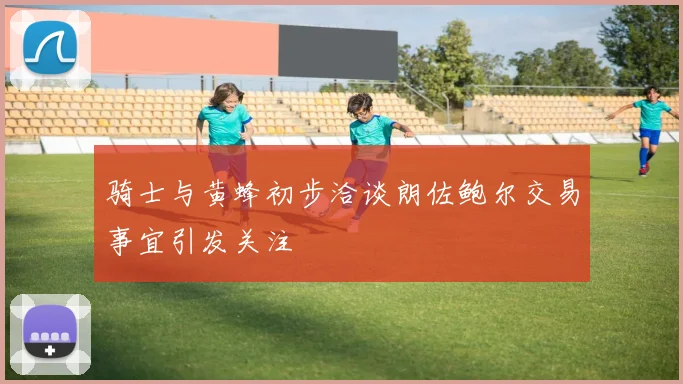 骑士与黄蜂初步洽谈朗佐鲍尔交易事宜引发关注