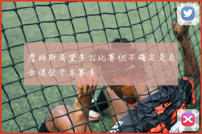 詹姆斯渴望多打比赛但不确定是否会退役于本赛季