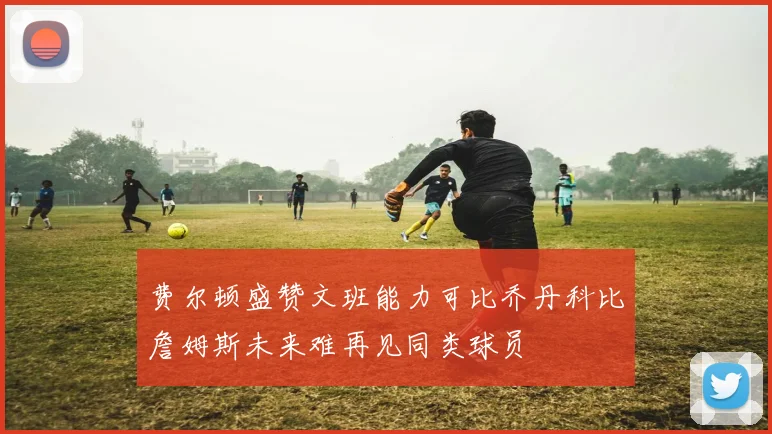 费尔顿盛赞文班能力可比乔丹科比詹姆斯未来难再见同类球员