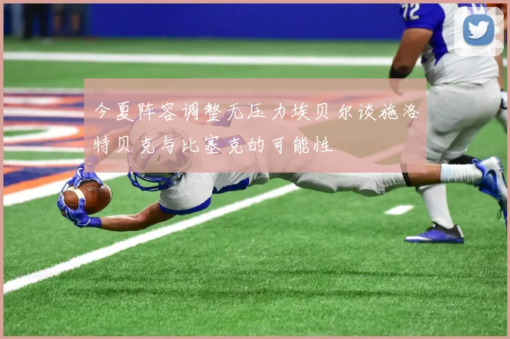 今夏阵容调整无压力埃贝尔谈施洛特贝克与比塞克的可能性