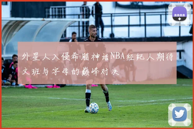 外星人入侵希腊神话NBA经纪人期待文班与字母的巅峰对决
