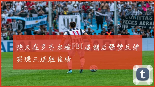 热火在罗齐尔被FBI逮捕后强势反弹实现三连胜佳绩